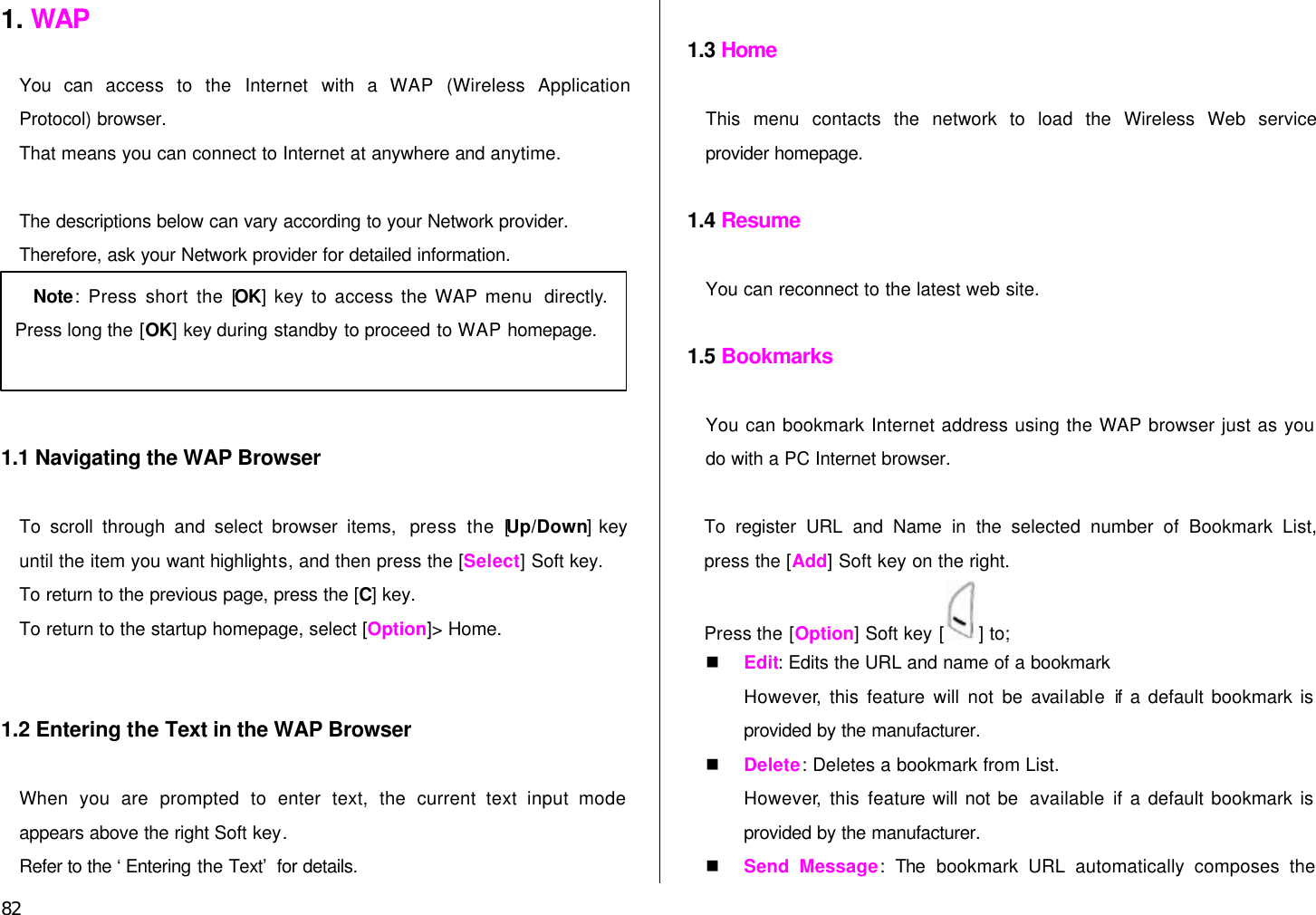  82 1. WAP  You can access to the Internet with a  WAP (Wireless Application Protocol) browser.   That means you can connect to Internet at anywhere and anytime.    The descriptions below can vary according to your Network provider. Therefore, ask your Network provider for detailed information.      1.1 Navigating the WAP Browser  To scroll through and select browser items,  press the [Up/Down] key until the item you want highlights, and then press the [Select] Soft key. To return to the previous page, press the [C] key. To return to the startup homepage, select [Option]&gt; Home.   1.2 Entering the Text in the WAP Browser  When you are prompted to enter text, the current text input mode appears above the right Soft key. Refer to the ‘Entering the Text’ for details.  1.3 Home  This menu contacts the network to load the Wireless Web service provider homepage.  1.4 Resume  You can reconnect to the latest web site.  1.5 Bookmarks  You can bookmark Internet address using the WAP browser just as you do with a PC Internet browser.    To register URL and Name in the selected  number of Bookmark List, press the [Add] Soft key on the right. Press the [Option] Soft key [ ] to; n Edit: Edits the URL and name of a bookmark However, this feature will not be available if a default bookmark is provided by the manufacturer. n Delete: Deletes a bookmark from List. However, this feature will not be  available  if a default bookmark is provided by the manufacturer. n Send Message:  The bookmark URL automatically composes the Note: Press short the [OK] key to access the WAP menu  directly. Press long the [OK] key during standby to proceed to WAP homepage.  