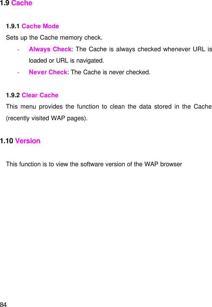  84 1.9 Cache  1.9.1 Cache Mode Sets up the Cache memory check. - Always Check: The Cache is always checked whenever URL is loaded or URL is navigated. - Never Check: The Cache is never checked.  1.9.2 Clear Cache This menu provides the function to clean the data stored in the Cache (recently visited WAP pages).  1.10 Version  This function is to view the software version of the WAP browser   