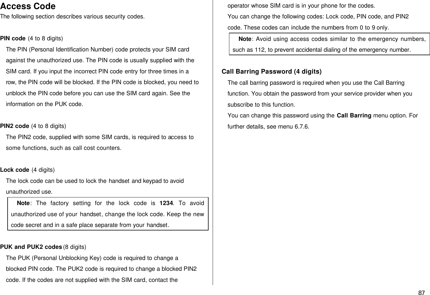  87 Access Code The following section describes various security codes.    PIN code (4 to 8 digits) The PIN (Personal Identification Number) code protects your SIM card against the unauthorized use. The PIN code is usually supplied with the SIM card. If you input the incorrect PIN code entry for three times in a row, the PIN code will be blocked. If the PIN code is blocked, you need to unblock the PIN code before you can use the SIM card again. See the information on the PUK code.  PIN2 code (4 to 8 digits) The PIN2 code, supplied with some SIM cards, is required to access to some functions, such as call cost counters.  Lock code (4 digits) The lock code can be used to lock the handset and keypad to avoid unauthorized use. Note: The factory setting for the lock code is 1234. To avoid unauthorized use of your handset, change the lock code. Keep the new code secret and in a safe place separate from your handset.  PUK and PUK2 codes (8 digits) The PUK (Personal Unblocking Key) code is required to change a blocked PIN code. The PUK2 code is required to change a blocked PIN2 code. If the codes are not supplied with the SIM card, contact the operator whose SIM card is in your phone for the codes. You can change the following codes: Lock code, PIN code, and PIN2 code. These codes can include the numbers from 0 to 9 only. Note: Avoid using access codes similar to the emergency numbers, such as 112, to prevent accidental dialing of the emergency number.  Call Barring Password (4 digits) The call barring password is required when you use the Call Barring function. You obtain the password from your service provider when you subscribe to this function. You can change this password using the Call Barring menu option. For further details, see menu 6.7.6.   