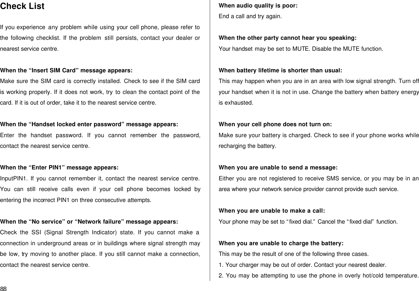  88 Check List  If you experience any problem while using your cell phone, please refer to the following checklist. If the problem still persists, contact your dealer or nearest service centre.  When the “Insert SIM Card” message appears:   Make sure the SIM card is correctly installed. Check to see if the SIM card is working properly. If it does not work, try to clean the contact point of the card. If it is out of order, take it to the nearest service centre.  When the “Handset locked enter password” message appears: Enter the handset password. If you cannot remember the password, contact the nearest service centre.  When the “Enter PIN1” message appears: InputPIN1. If you cannot remember it, contact the nearest service centre. You can still receive calls even if your cell phone becomes locked by entering the incorrect PIN1 on three consecutive attempts.  When the “No service” or “Network failure” message appears: Check the SSI (Signal Strength Indicator) state. If you cannot make a connection in underground areas or in buildings where signal strength may be low, try moving to another place. If you still cannot make a connection, contact the nearest service centre.  When audio quality is poor: End a call and try again.    When the other party cannot hear you speaking: Your handset may be set to MUTE. Disable the MUTE function.  When battery lifetime is shorter than usual: This may happen when you are in an area with low signal strength. Turn off your handset when it is not in use. Change the battery when battery energy is exhausted.  When your cell phone does not turn on: Make sure your battery is charged. Check to see if your phone works while recharging the battery.  When you are unable to send a message: Either you are not registered to receive SMS service, or you may be in an area where your network service provider cannot provide such service.  When you are unable to make a call: Your phone may be set to “fixed dial.” Cancel the “fixed dial” function.  When you are unable to charge the battery: This may be the result of one of the following three cases. 1. Your charger may be out of order. Contact your nearest dealer. 2. You may be attempting to use the phone in overly hot/cold temperature. 