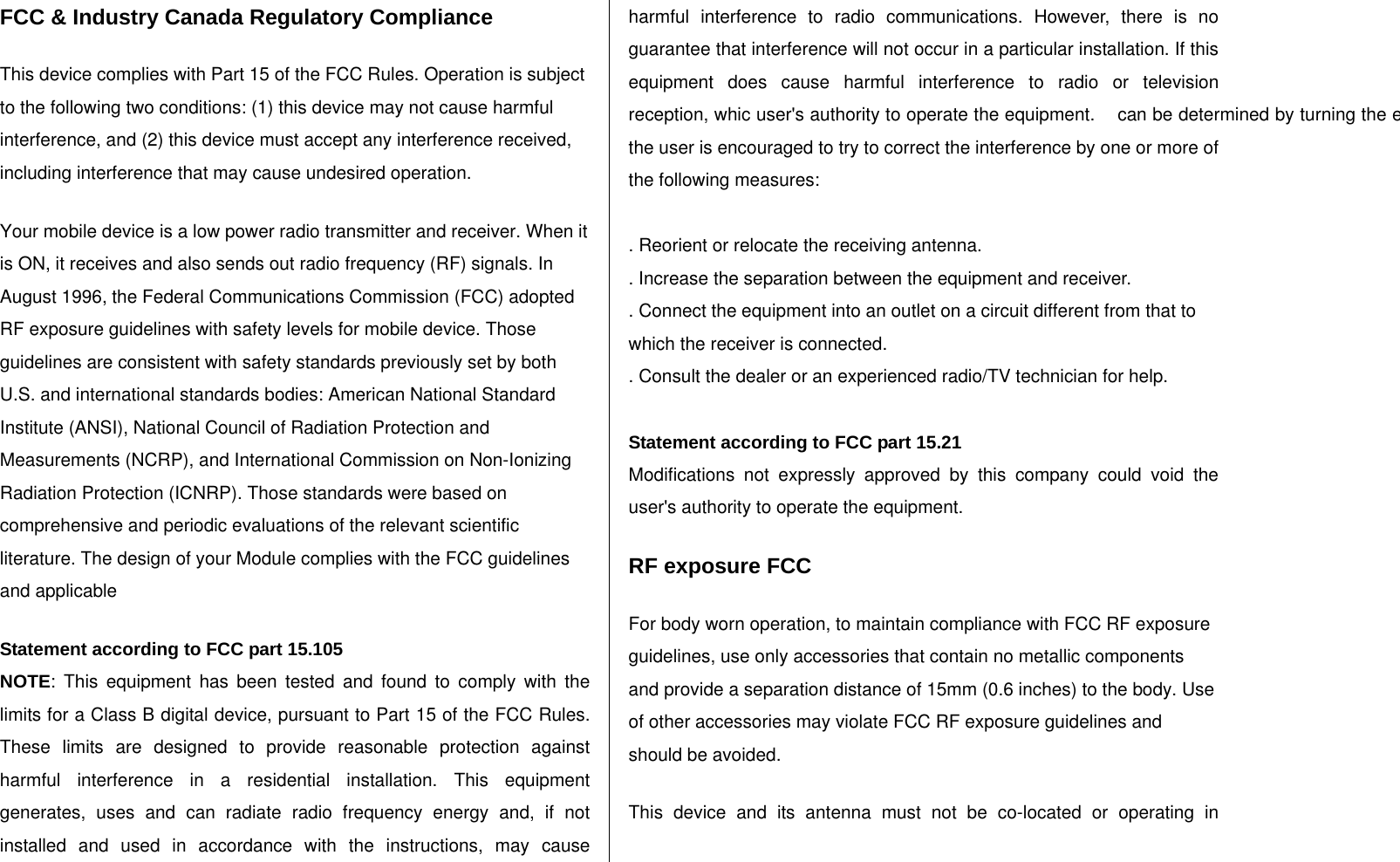 FCC &amp; Industry Canada Regulatory Compliance   This device complies with Part 15 of the FCC Rules. Operation is subject to the following two conditions: (1) this device may not cause harmful interference, and (2) this device must accept any interference received, including interference that may cause undesired operation.   Your mobile device is a low power radio transmitter and receiver. When it is ON, it receives and also sends out radio frequency (RF) signals. In August 1996, the Federal Communications Commission (FCC) adopted RF exposure guidelines with safety levels for mobile device. Those guidelines are consistent with safety standards previously set by both U.S. and international standards bodies: American National Standard Institute (ANSI), National Council of Radiation Protection and Measurements (NCRP), and International Commission on Non-Ionizing Radiation Protection (ICNRP). Those standards were based on comprehensive and periodic evaluations of the relevant scientific literature. The design of your Module complies with the FCC guidelines and applicable   Statement according to FCC part 15.105 NOTE: This equipment has been tested and found to comply with the limits for a Class B digital device, pursuant to Part 15 of the FCC Rules. These limits are designed to provide reasonable protection against harmful interference in a residential installation. This equipment generates, uses and can radiate radio frequency energy and, if not installed and used in accordance with the instructions, may cause harmful interference to radio communications. However, there is no guarantee that interference will not occur in a particular installation. If this equipment does cause harmful interference to radio or television reception, whic user&apos;s authority to operate the equipment.    can be determined by turning the equipment off and on, the user is encouraged to try to correct the interference by one or more of the following measures:  . Reorient or relocate the receiving antenna. . Increase the separation between the equipment and receiver. . Connect the equipment into an outlet on a circuit different from that to which the receiver is connected. . Consult the dealer or an experienced radio/TV technician for help.  Statement according to FCC part 15.21 Modifications not expressly approved by this company could void the  user&apos;s authority to operate the equipment.    RF exposure FCC For body worn operation, to maintain compliance with FCC RF exposure guidelines, use only accessories that contain no metallic components and provide a separation distance of 15mm (0.6 inches) to the body. Use of other accessories may violate FCC RF exposure guidelines and should be avoided. This device and its antenna must not be co-located or operating in 