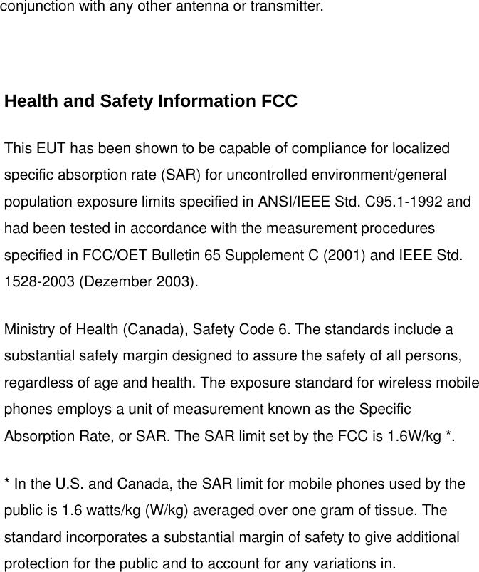 conjunction with any other antenna or transmitter.  Health and Safety Information FCC This EUT has been shown to be capable of compliance for localized specific absorption rate (SAR) for uncontrolled environment/general population exposure limits specified in ANSI/IEEE Std. C95.1-1992 and had been tested in accordance with the measurement procedures specified in FCC/OET Bulletin 65 Supplement C (2001) and IEEE Std. 1528-2003 (Dezember 2003). Ministry of Health (Canada), Safety Code 6. The standards include a substantial safety margin designed to assure the safety of all persons, regardless of age and health. The exposure standard for wireless mobile phones employs a unit of measurement known as the Specific Absorption Rate, or SAR. The SAR limit set by the FCC is 1.6W/kg *. * In the U.S. and Canada, the SAR limit for mobile phones used by the public is 1.6 watts/kg (W/kg) averaged over one gram of tissue. The standard incorporates a substantial margin of safety to give additional protection for the public and to account for any variations in.  