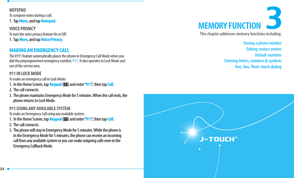 34 34 J-TOUCH™NOTEPADTo compose notes during a call:1.   Tap More, and tap Notepad.VOICE PRIVACYTo turn the voice privacy feature On or O :1.   Tap More, and tap Voice Privacy.MAKING AN EMERGENCY CALLThe E911 feature automatically places the phone in Emergency Call Mode when you dial the preprogrammed emergency number, 911. It also operates in Lock Mode and out of the service area.911 IN LOCK MODETo make an emergency call in Lock Mode:1.  In the Home Screen, tap Keypad (K) and enter “911”, then tap Call.2.  The call connects.3.   The phone maintains Emergency Mode for 5 minutes. When the call ends, the phone returns to Lock Mode.911 USING ANY AVAILABLE SYSTEMTo make an Emergency Call using any available system:1.  In the Home Screen, tap Keypad (K) and enter “911”, then tap Call.2.  The call connects.3.   The phone will stay in Emergency Mode for 5 minutes. While the phone is in the Emergency Mode for 5 minutes, the phone can receive an incoming call from any available system or you can make outgoing calls even in the Emergency Callback Mode.3Storing a phone numberEditing contact entriesDefault numbersEntering letters, numbers &amp; symbolsOne, Two, Three-touch dialingThis chapter addresses memory functions including:MEMORY FUNCTION