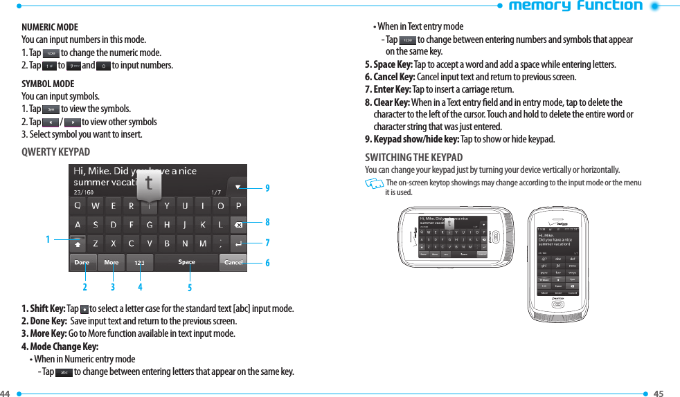 44 45 •memory functionNUMERIC MODEYou can input numbers in this mode.1. Tap   to change the numeric mode.2. Tap   to   and   to input numbers. SYMBOL MODEYou can input symbols.1. Tap   to view the symbols.2. Tap   /   to view other symbols3. Select symbol you want to insert.QWERTY KEYPAD1. Shift Key:  Tap  to select a letter case for the standard text [abc] input mode. 2.  Done Key:  Save input text and return to the previous screen.3.  More Key: Go to More function available in text input mode.4. Mode Change Key:• When in Numeric entry mode-  Tap   to change between entering letters that appear on the same key.• When in Text entry mode-  Tap   to change between entering numbers and symbols that appear on the same key.5.  Space Key: Tap to accept a word and add a space while entering letters. 6.  Cancel Key: Cancel input text and return to previous screen.7. Enter Key: Tap to insert a carriage return.8.  Clear Key: When in a Text entry eld and in entry mode, tap to delete the character to the left of the cursor. Touch and hold to delete the entire word or character string that was just entered.9.  Keypad show/hide key: Tap to show or hide keypad.SWITCHING THE KEYPADYou can change your keypad just by turning your device vertically or horizontally.   The on-screen keytop showings may change according to the input mode or the menu it is used.987614523