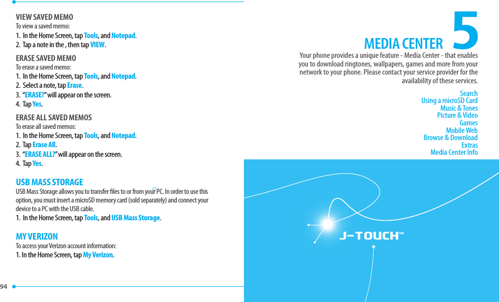 94 95 J-TOUCH™5MEDIA CENTERSearchUsing a microSD CardMusic &amp; TonesPicture &amp; VideoGamesMobile WebBrowse &amp; DownloadExtrasMedia Center InfoYour phone provides a unique feature - Media Center - that enablesyou to download ringtones, wallpapers, games and more from yournetwork to your phone. Please contact your service provider for theavailability of these services.VIEW SAVED MEMOTo view a saved memo:1.   In the Home Screen, tap Tools, and Notepad.2.  Tap a note in the , then tap VIEW.ERASE SAVED MEMOTo erase a saved memo:1.   In the Home Screen, tap Tools, and Notepad.2.   Select a note, tap Erase.3.  “ERASE?” will appear on the screen.4.  Tap Yes.ERASE ALL SAVED MEMOSTo erase all saved memos:1.   In the Home Screen, tap Tools, and Notepad.2.   Tap Erase All.3.  “ERASE ALL?” will appear on the screen.4.  Tap Yes.USB MASS STORAGEUSB Mass Storage allows you to transfer  les to or from your PC. In order to use thisoption, you must insert a microSD memory card (sold separately) and connect your device to a PC with the USB cable.1.   In the Home Screen, tap Tools, and USB Mass Storage.MY VERIZONTo access your Verizon account information:1. In the Home Screen, tap My Verizon.