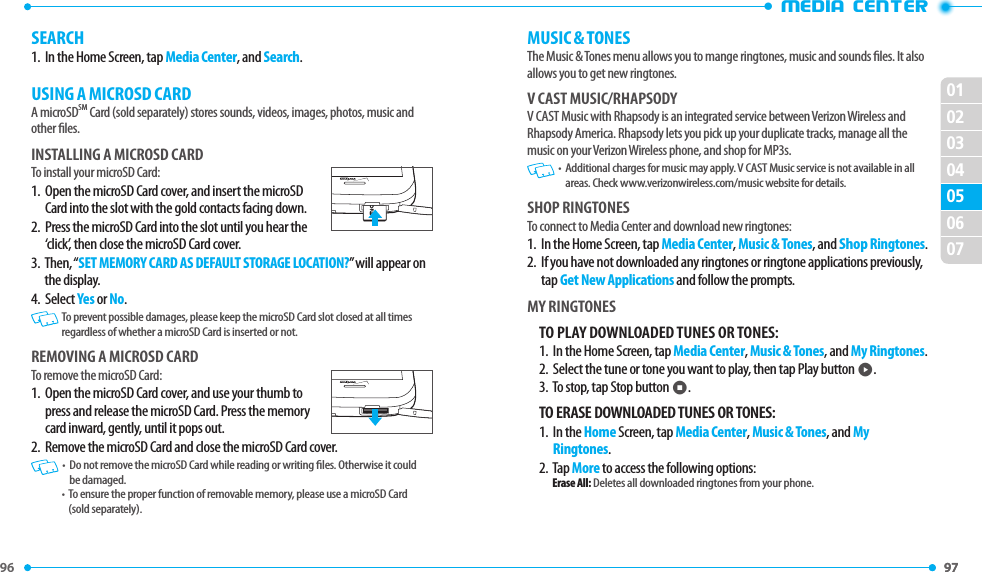 96 97 0102030406070597 •MEDIA CENTERMUSIC &amp; TONESThe Music &amp; Tones menu allows you to mange ringtones, music and sounds les. It also allows you to get new ringtones.V CAST MUSIC/RHAPSODYV CAST Music with Rhapsody is an integrated service between Verizon Wireless and Rhapsody America. Rhapsody lets you pick up your duplicate tracks, manage all the music on your Verizon Wireless phone, and shop for MP3s.  •   Additional charges for music may apply. V CAST Music service is not available in all areas. Check www.verizonwireless.com/music website for details.SHOP RINGTONESTo connect to Media Center and download new ringtones:1.   In the Home Screen, tap Media Center, Music &amp; Tones, and Shop Ringtones.2.   If you have not downloaded any ringtones or ringtone applications previously, tap Get New Applications and follow the prompts.MY RINGTONESTO PLAY DOWNLOADED TUNES OR TONES:1.   In the Home Screen, tap Media Center, Music &amp; Tones, and My Ringtones.2.  Select the tune or tone you want to play, then tap Play button p.3.  To stop, tap Stop button o.TO ERASE DOWNLOADED TUNES OR TONES:1.   In the Home Screen, tap Media Center, Music &amp; Tones, and My Ringtones.2.   Tap More to access the following options:Erase All: Deletes all downloaded ringtones from your phone.SEARCH1.   In the Home Screen, tap Media Center, and Search.USING A MICROSD CARDA microSDSM Card (sold separately) stores sounds, videos, images, photos, music and other les.INSTALLING A MICROSD CARDTo install your microSD Card:1.   Open the microSD Card cover, and insert the microSD Card into the slot with the gold contacts facing down.2.   Press the microSD Card into the slot until you hear the ‘click’, then close the microSD Card cover.3.   Then, “SET MEMORY CARD AS DEFAULT STORAGE LOCATION?” will appear on the display.4.  Select Yes or No.   To prevent possible damages, please keep the microSD Card slot closed at all times regardless of whether a microSD Card is inserted or not.REMOVING A MICROSD CARDTo remove the microSD Card:1.   Open the microSD Card cover, and use your thumb to press and release the microSD Card. Press the memory card inward, gently, until it pops out.2.   Remove the microSD Card and close the microSD Card cover.    •   Do not remove the microSD Card while reading or writing les. Otherwise it could be damaged.•   To ensure the proper function of removable memory, please use a microSD Card (sold separately).