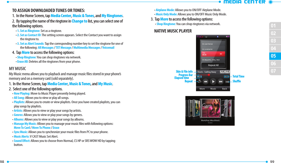 98 99 01020304060705•MEDIA CENTERTO ASSIGN DOWNLOADED TUNES OR TONES:1.   In the Home Screen, tap Media Center, Music &amp; Tones, and My Ringtones.2.  By tapping the name of the ringtone in Change to list, you can select one of the following options.• 1.  Set as Ringtone: Set as a ringtone.• 2.  Set as Contact ID: The setting screen appears. Select the Contact you want to assign the ringtone to.• 3.  Set as Alert Sounds: Tap the corresponding number key to set the ringtone for one of the following: All Messages / TXT Message / Multimedia Messages / Voicemail4.  Tap More to access the following options:•  Shop Ringtone: You can shop ringtones via network.•  Erase All: Deletes all the ringtones from your phone.MY MUSICMy Music menu allows you to playback and manage music les stored in your phone’s memory and on a memory card (sold separately).1.   In the Home Screen, tap Media Center, Music &amp; Tones, and My Music.2.  Select one of the following options.• Now Playing: Move to Music Player presently being played.• All Song: Allows you to view or play all songs. •  Playlists: Allows you to create or view playlists. Once you have created playlists, you can play songs by playlists.• Artists: Allows you to view or play your songs by artists.• Genres: Allows you to view or play your songs by genres.• Albums: Allows you to view or play your songs by albums.•  Manage My Music: Allows you to manage your music les with following options:Move To Card / Move To Phone / Erase• Sync Music: Allows you to synchronize your music les from PC to your phone.• Music Alerts: V CAST Music Set Alert.•  Sound Eect: Allows you to choose from Normal, CS HP or SRS WOW HD by tapping button.•  Airplane Mode: Allows you to ON/OFF Airplane Mode.•  Music Only Mode: Allows you to ON/OFF Music Only Mode.3.  Tap More to access the following options:•  Shop Ringtone: You can shop ringtones via network.NATIVE MUSIC PLAYERSkin &amp; File infoRepeat ShuffleTotal TimeElapsed timeProgress Bar