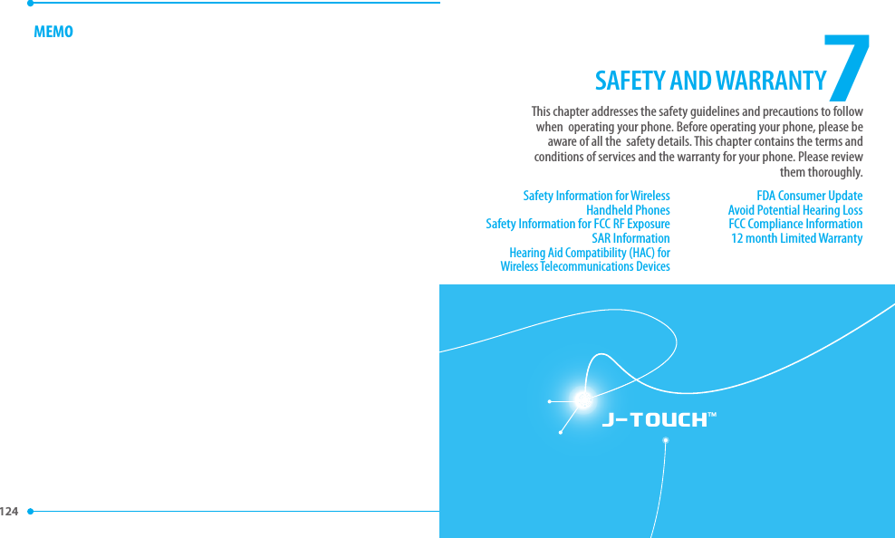 124 J-TOUCH™MEMO7SAFETY AND WARRANTYSafety Information for Wireless Handheld PhonesSafety Information for FCC RF ExposureSAR InformationHearing Aid Compatibility (HAC) for Wireless Telecommunications DevicesFDA Consumer UpdateAvoid Potential Hearing LossFCC Compliance Information12 month Limited WarrantyThis chapter addresses the safety guidelines and precautions to follow when  operating your phone. Before operating your phone, please be aware of all the  safety details. This chapter contains the terms and conditions of services and the warranty for your phone. Please review them thoroughly.