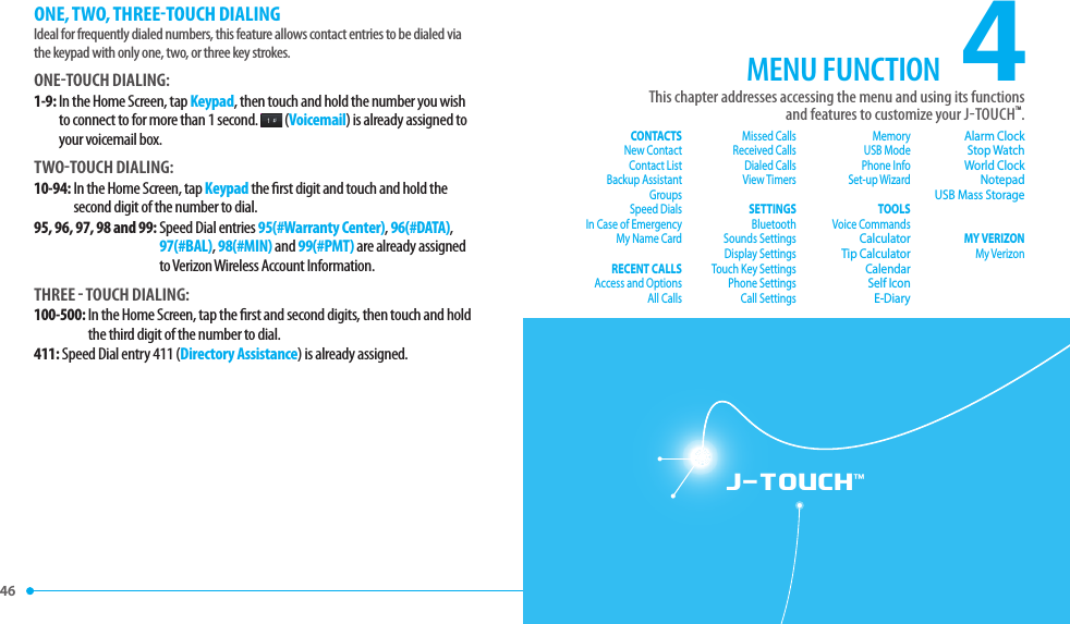 46 J-TOUCH™ONE, TWO, THREETOUCH DIALINGIdeal for frequently dialed numbers, this feature allows contact entries to be dialed via the keypad with only one, two, or three key strokes.ONETOUCH DIALING:1-9:  In the Home Screen, tap Keypad, then touch and hold the number you wish to connect to for more than 1 second.  (Voicemail) is already assigned to your voicemail box.TWOTOUCH DIALING:10-94:  In the Home Screen, tap Keypad the  rst digit and touch and hold the second digit of the number to dial.95, 96, 97, 98 and 99:  Speed Dial entries 95(#Warranty Center), 96(#DATA), 97(#BAL), 98(#MIN) and 99(#PMT) are already assigned to Verizon Wireless Account Information.THREE  TOUCH DIALING:100-500:  In the Home Screen, tap the  rst and second digits, then touch and hold the third digit of the number to dial.411:  Speed Dial entry 411 (Directory Assistance) is already assigned.4This chapter addresses accessing the menu and using its functionsand features to customize your JTOUCHTM.MENU FUNCTIONCONTACTSNew ContactContact ListBackup AssistantGroupsSpeed DialsIn Case of EmergencyMy Name CardRECENT CALLSAccess and OptionsAll CallsMissed CallsReceived CallsDialed CallsView TimersSETTINGSBluetoothSounds SettingsDisplay SettingsTouch Key SettingsPhone SettingsCall SettingsMemoryUSB ModePhone InfoSet-up WizardTOOLSVoice CommandsCalculatorTip CalculatorCalendarSelf IconE-DiaryAlarm ClockStop WatchWorld ClockNotepadUSB Mass StorageMY VERIZONMy Verizon