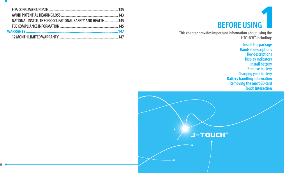 6 J-TOUCH™1Inside the packageHandset descriptionsKey descriptionsDisplay indicatorsInstall batteryRemove batteryCharging your batteryBattery handling informationRemoving the microSD cardTouch InteractionThis chapter provides important information about using theJTOUCHTM including:BEFORE USINGFDA CONSUMER UPDATE ..................................................................................135AVOID POTENTIAL HEARING LOSS ...................................................................143NATIONAL INSTITUTE FOR OCCUPATIONAL SAFETY AND HEALTH................145FCC COMPLIANCE INFORMATION ..................................................................... 145WARRANTY ................................................................................................14712 MONTH LIMITED WARRANTY ......................................................................147
