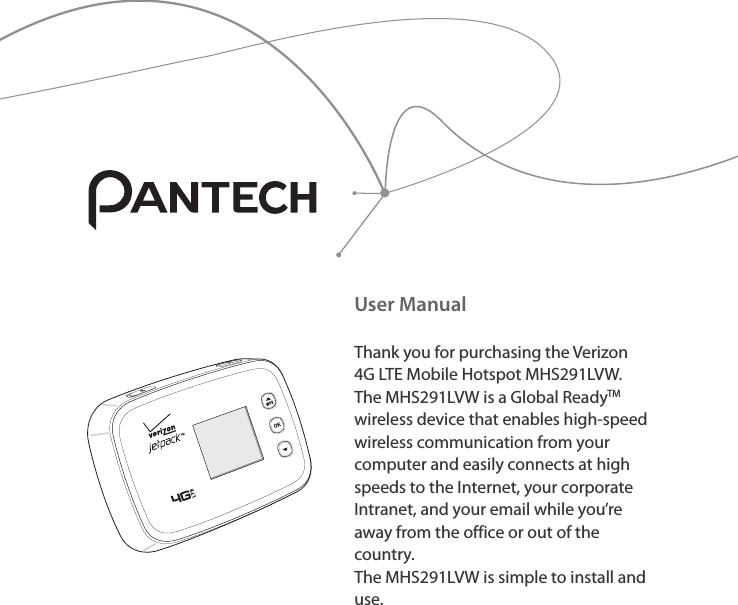 User ManualThank you for purchasing the Verizon 4G LTE Mobile Hotspot MHS291LVW. The MHS291LVW is a Global ReadyTM wireless device that enables high-speed wireless communication from your computer and easily connects at high speeds to the Internet, your corporate Intranet, and your email while you’re away from the office or out of the country. The MHS291LVW is simple to install and use.