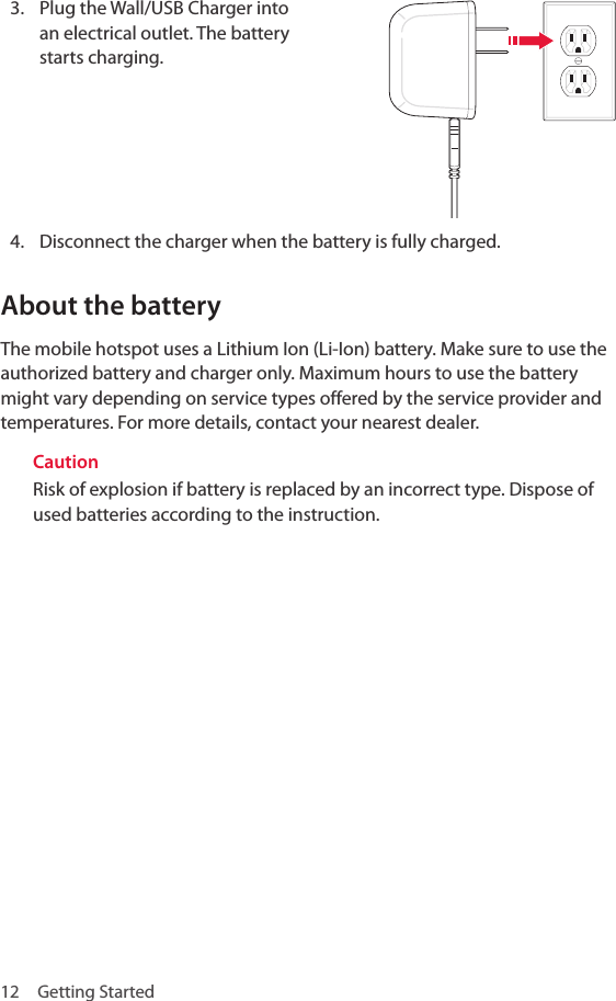 12  Getting Started3.  Plug the Wall/USB Charger into an electrical outlet. The battery starts charging.4.  Disconnect the charger when the battery is fully charged.About the batteryThe mobile hotspot uses a Lithium Ion (Li-Ion) battery. Make sure to use the authorized battery and charger only. Maximum hours to use the battery might vary depending on service types offered by the service provider and temperatures. For more details, contact your nearest dealer.CautionRisk of explosion if battery is replaced by an incorrect type. Dispose of used batteries according to the instruction.