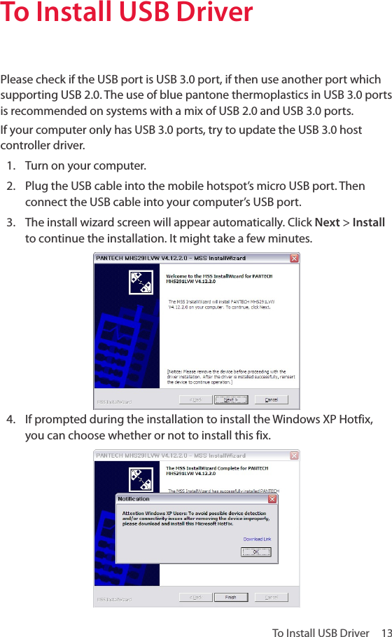 To Install USB Driver  13To Install USB DriverPlease check if the USB port is USB 3.0 port, if then use another port which supporting USB 2.0. The use of blue pantone thermoplastics in USB 3.0 ports is recommended on systems with a mix of USB 2.0 and USB 3.0 ports. If your computer only has USB 3.0 ports, try to update the USB 3.0 host controller driver.1.  Turn on your computer.2.  Plug the USB cable into the mobile hotspot’s micro USB port. Then connect the USB cable into your computer’s USB port.3.  The install wizard screen will appear automatically. Click Next &gt; Install to continue the installation. It might take a few minutes.4.  If prompted during the installation to install the Windows XP Hotfix, you can choose whether or not to install this fix. 