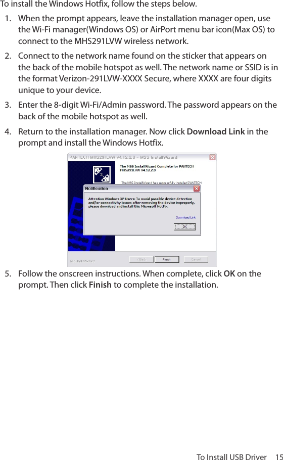 To Install USB Driver  15To install the Windows Hotfix, follow the steps below.1.  When the prompt appears, leave the installation manager open, use the Wi-Fi manager(Windows OS) or AirPort menu bar icon(Max OS) to connect to the MHS291LVW wireless network.2.  Connect to the network name found on the sticker that appears on the back of the mobile hotspot as well. The network name or SSID is in the format Verizon-291LVW-XXXX Secure, where XXXX are four digits unique to your device.3.  Enter the 8-digit Wi-Fi/Admin password. The password appears on the back of the mobile hotspot as well.4.  Return to the installation manager. Now click Download Link in the prompt and install the Windows Hotfix.5.  Follow the onscreen instructions. When complete, click OK on the prompt. Then click Finish to complete the installation.