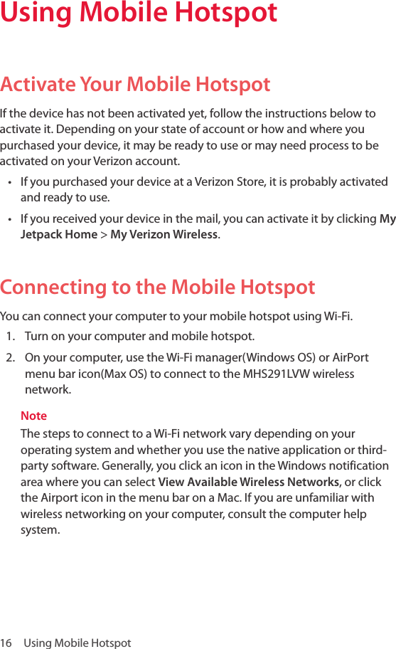 16  Using Mobile Hotspot Using Mobile Hotspot Activate Your Mobile Hotspot If the device has not been activated yet, follow the instructions below to activate it. Depending on your state of account or how and where you purchased your device, it may be ready to use or may need process to be activated on your Verizon account.• If you purchased your device at a Verizon Store, it is probably activated and ready to use.• If you received your device in the mail, you can activate it by clicking My Jetpack Home &gt; My Verizon Wireless.Connecting to the Mobile Hotspot You can connect your computer to your mobile hotspot using Wi-Fi.1.  Turn on your computer and mobile hotspot.2.  On your computer, use the Wi-Fi manager(Windows OS) or AirPort menu bar icon(Max OS) to connect to the MHS291LVW wireless network.NoteThe steps to connect to a Wi-Fi network vary depending on your operating system and whether you use the native application or third-party software. Generally, you click an icon in the Windows notification area where you can select View Available Wireless Networks, or click the Airport icon in the menu bar on a Mac. If you are unfamiliar with wireless networking on your computer, consult the computer help system.