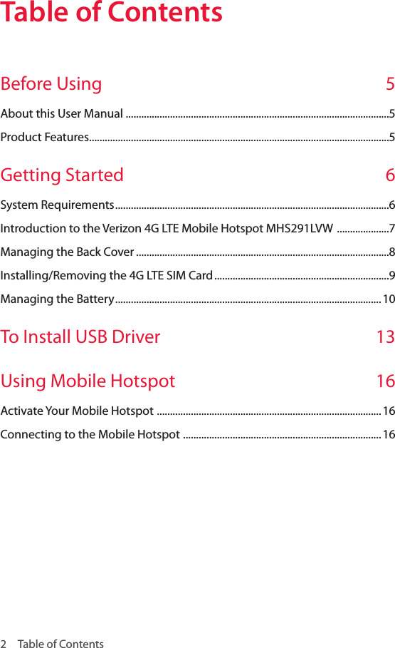 2  Table of ContentsTable of ContentsTable of ContentsBefore Using   5About this User Manual .....................................................................................................5Product Features ...................................................................................................................5Getting Started  6System Requirements .........................................................................................................6Introduction to the Verizon 4G LTE Mobile Hotspot MHS291LVW  ....................7Managing the Back Cover .................................................................................................8Installing/Removing the 4G LTE SIM Card ...................................................................9Managing the Battery ......................................................................................................10To Install USB Driver  13Using Mobile Hotspot   16Activate Your Mobile Hotspot  ......................................................................................16Connecting to the Mobile Hotspot  ............................................................................16