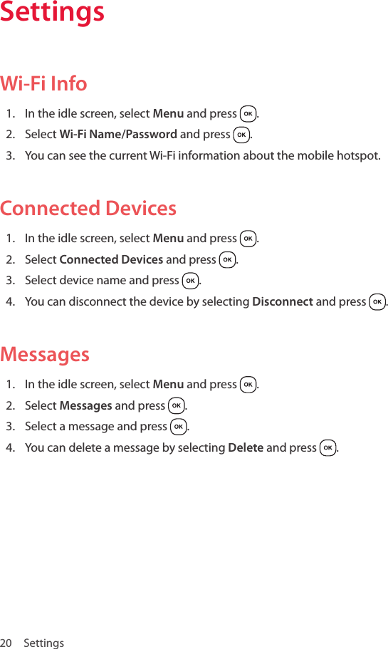 20 SettingsSettingsWi-Fi Info1.  In the idle screen, select Menu and press  .2.  Select Wi-Fi Name/Password and press  .3.  You can see the current Wi-Fi information about the mobile hotspot.Connected Devices1.  In the idle screen, select Menu and press  .2.  Select Connected Devices and press  .3.  Select device name and press  .4.  You can disconnect the device by selecting Disconnect and press  .Messages1.  In the idle screen, select Menu and press  .2.  Select Messages and press  .3.  Select a message and press  .4.  You can delete a message by selecting Delete and press  .