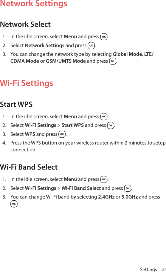 Settings 21Network SettingsNetwork Select1.  In the idle screen, select Menu and press  .2.  Select Network Settings and press  .3.  You can change the network type by selecting Global Mode, LTE/CDMA Mode or GSM/UMTS Mode and press  .Wi-Fi SettingsStart WPS1.  In the idle screen, select Menu and press  .2.  Select Wi-Fi Settings &gt; Start WPS and press  .3.  Select WPS and press  .4.  Press the WPS button on your wireless router within 2 minutes to setup connection.Wi-Fi Band Select1.  In the idle screen, select Menu and press  .2.  Select Wi-Fi Settings &gt; Wi-Fi Band Select and press  .3.  You can change Wi-Fi band by selecting 2.4GHz or 5.0GHz and press .