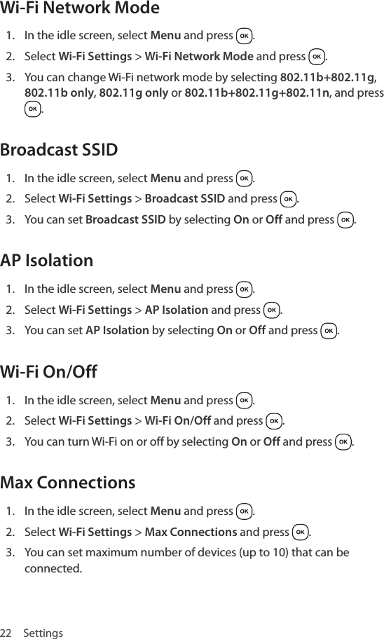 22 SettingsWi-Fi Network Mode1.  In the idle screen, select Menu and press  .2.  Select Wi-Fi Settings &gt; Wi-Fi Network Mode and press  .3.  You can change Wi-Fi network mode by selecting 802.11b+802.11g, 802.11b only, 802.11g only or 802.11b+802.11g+802.11n, and press .Broadcast SSID1.  In the idle screen, select Menu and press  .2.  Select Wi-Fi Settings &gt; Broadcast SSID and press  .3.  You can set Broadcast SSID by selecting On or Off and press  .AP Isolation1.  In the idle screen, select Menu and press  .2.  Select Wi-Fi Settings &gt; AP Isolation and press  .3.  You can set AP Isolation by selecting On or Off and press  .Wi-Fi On/Off1.  In the idle screen, select Menu and press  .2.  Select Wi-Fi Settings &gt; Wi-Fi On/Off and press  .3.  You can turn Wi-Fi on or off by selecting On or Off and press  .Max Connections1.  In the idle screen, select Menu and press  .2.  Select Wi-Fi Settings &gt; Max Connections and press  .3.  You can set maximum number of devices (up to 10) that can be connected.