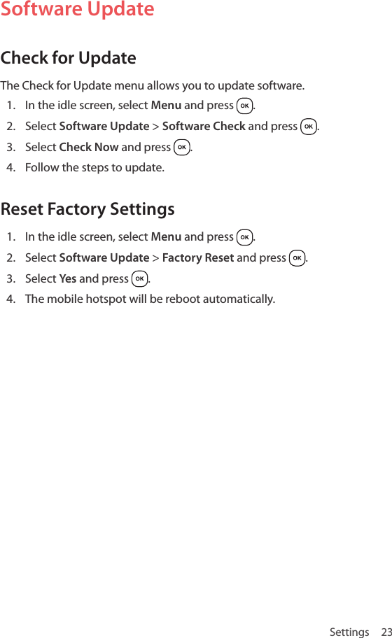 Settings 23Software UpdateCheck for UpdateThe Check for Update menu allows you to update software.1.  In the idle screen, select Menu and press  .2.  Select Software Update &gt; Software Check and press  .3.  Select Check Now and press  .4.  Follow the steps to update.Reset Factory Settings1.  In the idle screen, select Menu and press  .2.  Select Software Update &gt; Factory Reset and press  .3.  Select Yes  and press  .4.  The mobile hotspot will be reboot automatically.