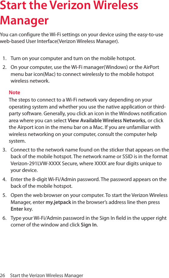 26  Start the Verizon Wireless Manager Start the Verizon Wireless Manager You can configure the Wi-Fi settings on your device using the easy-to-use web-based User Interface(Verizon Wireless Manager).1.  Turn on your computer and turn on the mobile hotspot.2.  On your computer, use the Wi-Fi manager(Windows) or the AirPort menu bar icon(Mac) to connect wirelessly to the mobile hotspot wireless network.NoteThe steps to connect to a Wi-Fi network vary depending on your operating system and whether you use the native application or third-party software. Generally, you click an icon in the Windows notification area where you can select View Available Wireless Networks, or click the Airport icon in the menu bar on a Mac. If you are unfamiliar with wireless networking on your computer, consult the computer help system. 3.  Connect to the network name found on the sticker that appears on the back of the mobile hotspot. The network name or SSID is in the format Verizon-291LVW-XXXX Secure, where XXXX are four digits unique to your device.4.  Enter the 8-digit Wi-Fi/Admin password. The password appears on the back of the mobile hotspot.5.  Open the web browser on your computer. To start the Verizon Wireless Manager, enter my.jetpack in the browser’s address line then press Enter key.6.  Type your Wi-Fi/Admin password in the Sign In field in the upper right corner of the window and click Sign In. 