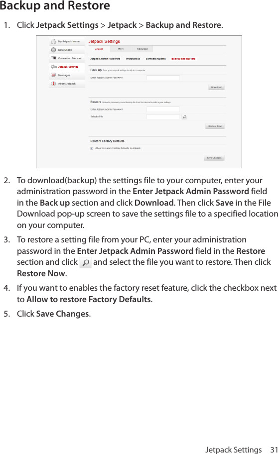 Jetpack Settings  31Backup and Restore1.  Click Jetpack Settings &gt; Jetpack &gt; Backup and Restore.2.  To download(backup) the settings file to your computer, enter your administration password in the Enter Jetpack Admin Password field in the Back up section and click Download. Then click Save in the File Download pop-up screen to save the settings file to a specified location on your computer.3.  To restore a setting file from your PC, enter your administration password in the Enter Jetpack Admin Password field in the Restore section and click   and select the file you want to restore. Then click Restore Now.4.  If you want to enables the factory reset feature, click the checkbox next to Allow to restore Factory Defaults.5.  Click Save Changes.