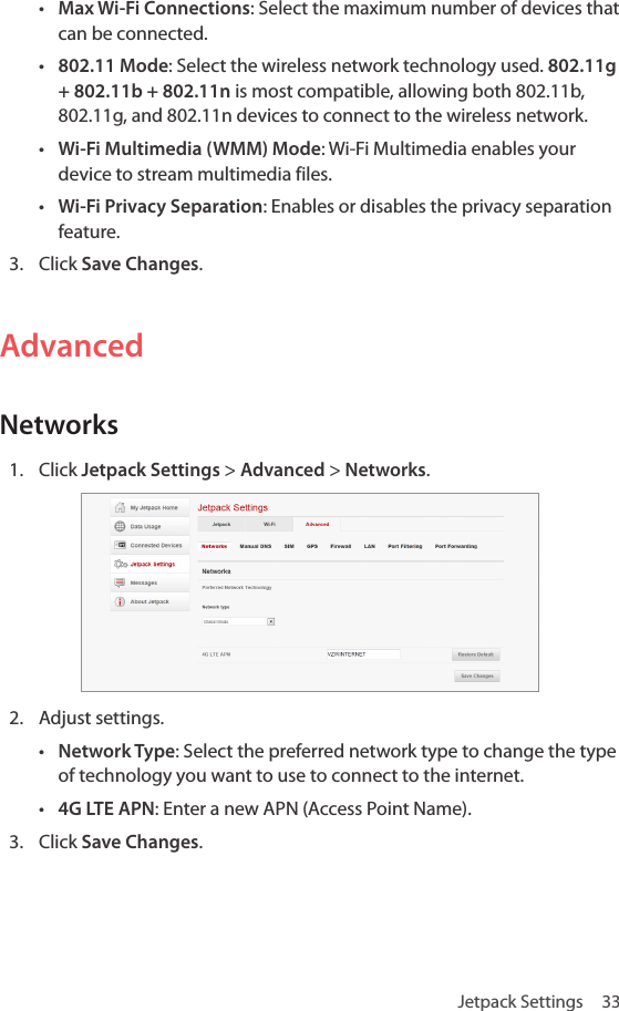 Jetpack Settings  33• Max Wi-Fi Connections: Select the maximum number of devices that can be connected.• 802.11 Mode: Select the wireless network technology used. 802.11g + 802.11b + 802.11n is most compatible, allowing both 802.11b, 802.11g, and 802.11n devices to connect to the wireless network.• Wi-Fi Multimedia (WMM) Mode: Wi-Fi Multimedia enables your device to stream multimedia files.• Wi-Fi Privacy Separation: Enables or disables the privacy separation feature.3.  Click Save Changes.AdvancedNetworks1.  Click Jetpack Settings &gt; Advanced &gt; Networks.2.  Adjust settings. • Network Type: Select the preferred network type to change the type of technology you want to use to connect to the internet. • 4G LTE APN: Enter a new APN (Access Point Name).3.  Click Save Changes.