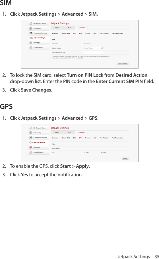 Jetpack Settings  35SIM1.  Click Jetpack Settings &gt; Advanced &gt; SIM.2.  To lock the SIM card, select Turn on PIN Lock from Desired Action drop-down list. Enter the PIN code in the Enter Current SIM PIN field.3.  Click Save Changes.GPS1.  Click Jetpack Settings &gt; Advanced &gt; GPS.2.  To enable the GPS, click Start &gt; Apply.3.  Click Yes to accept the notification.