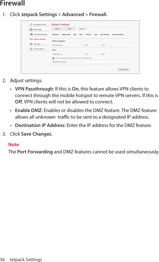 36  Jetpack SettingsFirewall1.  Click Jetpack Settings &gt; Advanced &gt; Firewall.2.  Adjust settings.• VPN Passthrough: If this is On, this feature allows VPN clients to connect through the mobile hotspot to remote VPN servers. If this is Off, VPN clients will not be allowed to connect.• Enable DMZ: Enables or disables the DMZ feature. The DMZ feature allows all unknown  traffic to be sent to a designated IP address.• Destination IP Address: Enter the IP address for the DMZ feature. 3.  Click Save Changes.NoteThe Port Forwarding and DMZ features cannot be used simultaneously.