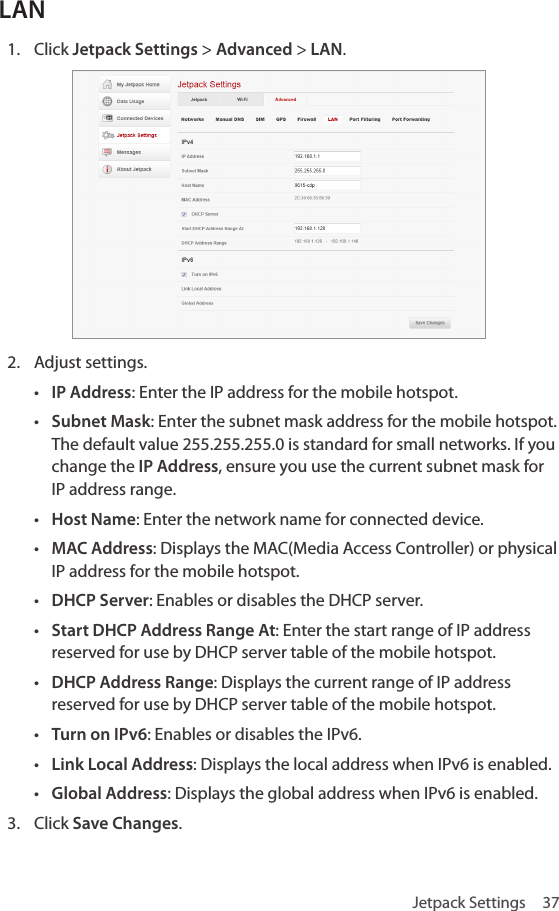 Jetpack Settings  37LAN1.  Click Jetpack Settings &gt; Advanced &gt; LAN.2.  Adjust settings.• IP Address: Enter the IP address for the mobile hotspot.• Subnet Mask: Enter the subnet mask address for the mobile hotspot. The default value 255.255.255.0 is standard for small networks. If you change the IP Address, ensure you use the current subnet mask for IP address range.• Host Name: Enter the network name for connected device.• MAC Address: Displays the MAC(Media Access Controller) or physical IP address for the mobile hotspot.• DHCP Server: Enables or disables the DHCP server.• Start DHCP Address Range At: Enter the start range of IP address reserved for use by DHCP server table of the mobile hotspot.• DHCP Address Range: Displays the current range of IP address reserved for use by DHCP server table of the mobile hotspot.• Turn on IPv6: Enables or disables the IPv6.• Link Local Address: Displays the local address when IPv6 is enabled.• Global Address: Displays the global address when IPv6 is enabled.3.  Click Save Changes.