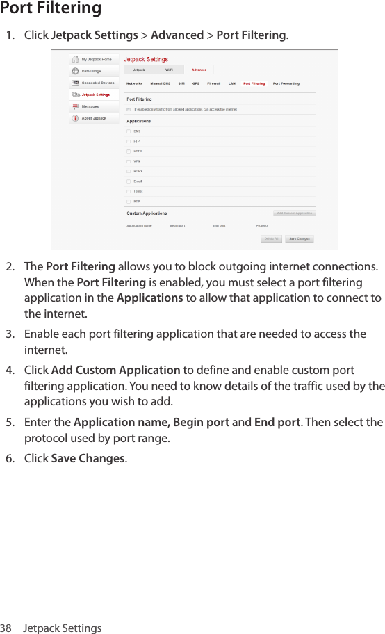 38  Jetpack SettingsPort Filtering 1.  Click Jetpack Settings &gt; Advanced &gt; Port Filtering.2.  The Port Filtering allows you to block outgoing internet connections. When the Port Filtering is enabled, you must select a port filtering application in the Applications to allow that application to connect to the internet.3.  Enable each port filtering application that are needed to access the internet.4.  Click Add Custom Application to define and enable custom port filtering application. You need to know details of the traffic used by the applications you wish to add.5.  Enter the Application name, Begin port and End port. Then select the protocol used by port range.6.  Click Save Changes.