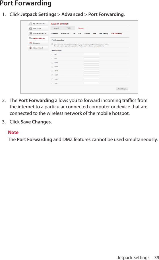 Jetpack Settings  39Port Forwarding1.  Click Jetpack Settings &gt; Advanced &gt; Port Forwarding.2.  The Port Forwarding allows you to forward incoming traffics from the internet to a particular connected computer or device that are connected to the wireless network of the mobile hotspot.3.  Click Save Changes.NoteThe Port Forwarding and DMZ features cannot be used simultaneously.