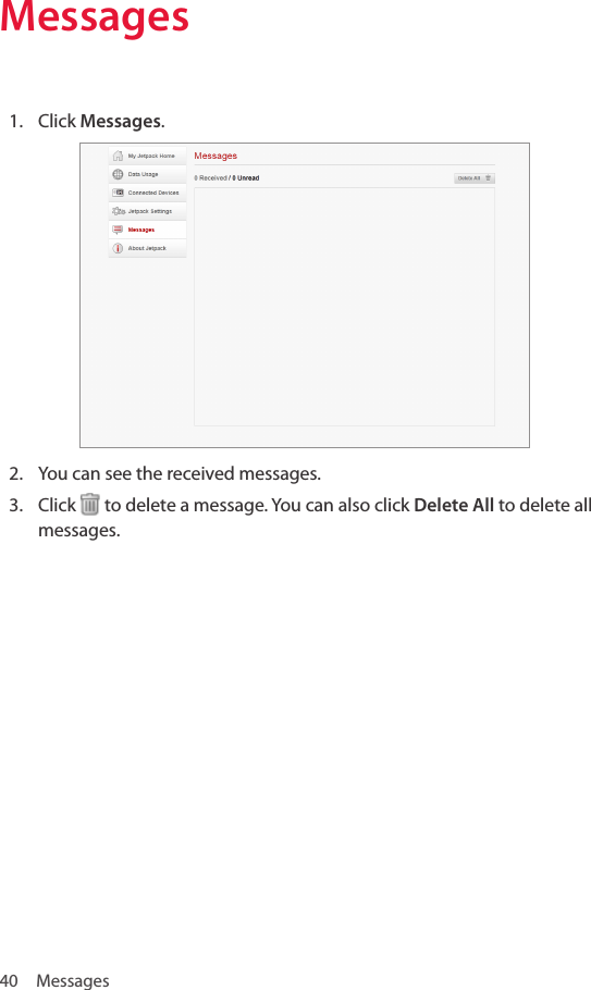 40 MessagesMessages1.  Click Messages.2.  You can see the received messages.3.  Click   to delete a message. You can also click Delete All to delete all messages.