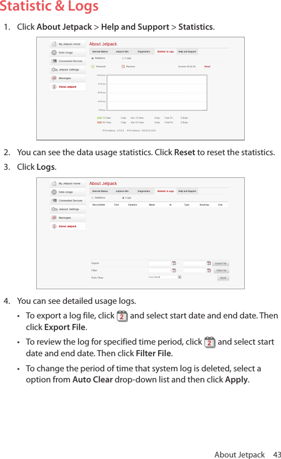 About Jetpack  43Statistic &amp; Logs1.  Click About Jetpack &gt; Help and Support &gt; Statistics.2.  You can see the data usage statistics. Click Reset to reset the statistics. 3.  Click Logs.4.  You can see detailed usage logs.• To export a log file, click   and select start date and end date. Then click Export File. • To review the log for specified time period, click   and select start date and end date. Then click Filter File.• To change the period of time that system log is deleted, select a option from Auto Clear drop-down list and then click Apply.