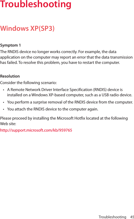 Troubleshooting 45TroubleshootingWindows XP(SP3)Symptom 1The RNDIS device no longer works correctly. For example, the data application on the computer may report an error that the data transmission has failed. To resolve this problem, you have to restart the computer.ResolutionConsider the following scenario:• A Remote Network Driver Interface Specification (RNDIS) device is installed on a Windows XP-based computer, such as a USB radio device.• You perform a surprise removal of the RNDIS device from the computer.• You attach the RNDIS device to the computer again.Please proceed by installing the Microsoft Hotfix located at the following Web site: http://support.microsoft.com/kb/959765