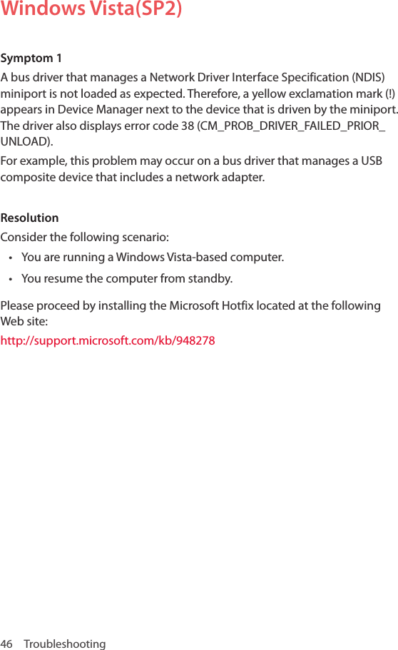 46 TroubleshootingWindows Vista(SP2)Symptom 1A bus driver that manages a Network Driver Interface Specification (NDIS) miniport is not loaded as expected. Therefore, a yellow exclamation mark (!) appears in Device Manager next to the device that is driven by the miniport. The driver also displays error code 38 (CM_PROB_DRIVER_FAILED_PRIOR_UNLOAD). For example, this problem may occur on a bus driver that manages a USB composite device that includes a network adapter.ResolutionConsider the following scenario:• You are running a Windows Vista-based computer.• You resume the computer from standby.Please proceed by installing the Microsoft Hotfix located at the following Web site:http://support.microsoft.com/kb/948278