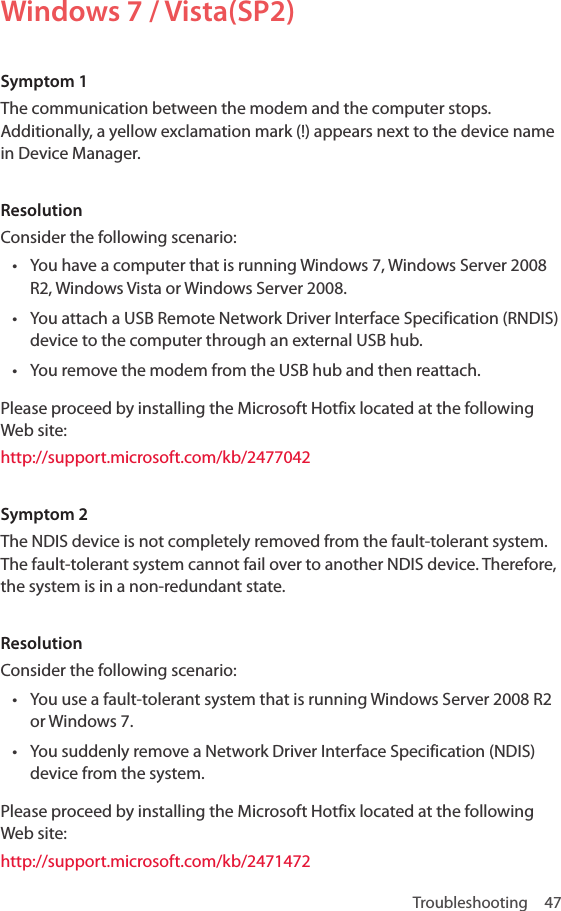 Troubleshooting 47Windows 7 / Vista(SP2)Symptom 1The communication between the modem and the computer stops. Additionally, a yellow exclamation mark (!) appears next to the device name in Device Manager.ResolutionConsider the following scenario:• You have a computer that is running Windows 7, Windows Server 2008 R2, Windows Vista or Windows Server 2008. • You attach a USB Remote Network Driver Interface Specification (RNDIS) device to the computer through an external USB hub.• You remove the modem from the USB hub and then reattach.Please proceed by installing the Microsoft Hotfix located at the following Web site:http://support.microsoft.com/kb/2477042Symptom 2The NDIS device is not completely removed from the fault-tolerant system. The fault-tolerant system cannot fail over to another NDIS device. Therefore, the system is in a non-redundant state.ResolutionConsider the following scenario:• You use a fault-tolerant system that is running Windows Server 2008 R2 or Windows 7.• You suddenly remove a Network Driver Interface Specification (NDIS) device from the system. Please proceed by installing the Microsoft Hotfix located at the following Web site:http://support.microsoft.com/kb/2471472