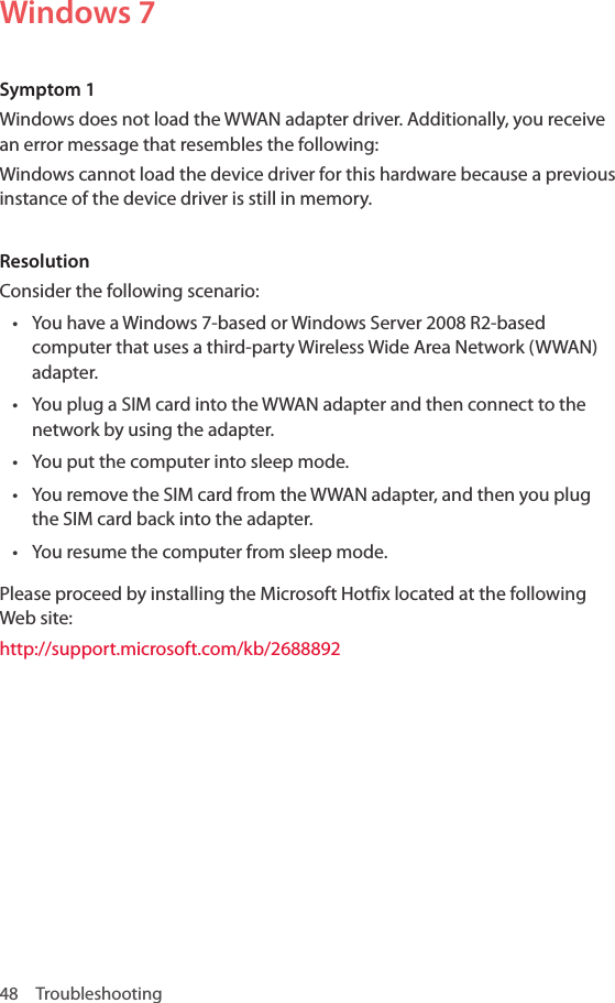 48 TroubleshootingWindows 7Symptom 1Windows does not load the WWAN adapter driver. Additionally, you receive an error message that resembles the following: Windows cannot load the device driver for this hardware because a previous instance of the device driver is still in memory.ResolutionConsider the following scenario: • You have a Windows 7-based or Windows Server 2008 R2-based computer that uses a third-party Wireless Wide Area Network (WWAN) adapter. • You plug a SIM card into the WWAN adapter and then connect to the network by using the adapter. • You put the computer into sleep mode. • You remove the SIM card from the WWAN adapter, and then you plug the SIM card back into the adapter.• You resume the computer from sleep mode.Please proceed by installing the Microsoft Hotfix located at the following Web site:http://support.microsoft.com/kb/2688892