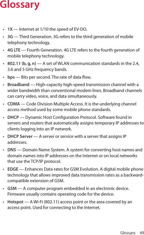 Glossary 49Glossary• 1X — Internet at 1/10 the speed of EV-DO.• 3G — Third Generation. 3G refers to the third generation of mobile telephony technology.• 4G LTE — Fourth Generation. 4G LTE refers to the fourth generation of mobile telephony technology.• 802.11 (b, g, n) — A set of WLAN communication standards in the 2.4, 3.6 and 5 GHz frequency bands.• bps — Bits per second. The rate of data flow.• Broadband — High-capacity high-speed transmission channel with a wider bandwidth than conventional modem lines. Broadband channels can carry video, voice, and data simultaneously.• CDMA — Code Division Multiple Access. It is the underlying channel access method used by some mobile phone standards.• DHCP — Dynamic Host Configuration Protocol. Software found in servers and routers that automatically assigns temporary IP addresses to clients logging into an IP network.• DHCP Server — A server or service with a server that assigns IP addresses.• DNS — Domain Name System. A system for converting host names and domain names into IP addresses on the Internet or on local networks that use the TCP/IP protocol.• EDGE — Enhances Data rates for GSM Evolution. A digital mobile phone technology that allows improved data transmission rates as a backward-compatible extension of GSM.• GSM — A computer program embedded in an electronic device. Firmware usually contains operating code for the device.• Hotspot — A Wi-Fi (802.11) access point or the area covered by an access point. Used for connecting to the Internet. 