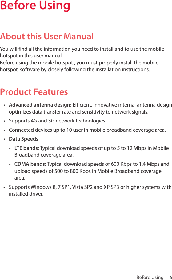 Before Using   5Before Using About this User ManualYou will find all the information you need to install and to use the mobile hotspot in this user manual.  Before using the mobile hotspot , you must properly install the mobile hotspot  software by closely following the installation instructions.Product Features• Advanced antenna design: Efficient, innovative internal antenna design optimizes data transfer rate and sensitivity to network signals.• Supports 4G and 3G network technologies.• Connected devices up to 10 user in mobile broadband coverage area.• Data Speeds - LTE bands: Typical download speeds of up to 5 to 12 Mbps in Mobile Broadband coverage area. - CDMA bands: Typical download speeds of 600 Kbps to 1.4 Mbps and upload speeds of 500 to 800 Kbps in Mobile Broadband coverage area.• Supports Windows 8, 7 SP1, Vista SP2 and XP SP3 or higher systems with installed driver. 
