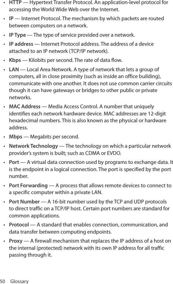 50 Glossary• HTTP — Hypertext Transfer Protocol. An application-level protocol for accessing the World Wide Web over the Internet.• IP — Internet Protocol. The mechanism by which packets are routed between computers on a network.• IP Type — The type of service provided over a network.• IP address — Internet Protocol address. The address of a device attached to an IP network (TCP/IP network).• Kbps — Kilobits per second. The rate of data flow.• LAN — Local Area Network. A type of network that lets a group of computers, all in close proximity (such as inside an office building), communicate with one another. It does not use common carrier circuits though it can have gateways or bridges to other public or private networks.• MAC Address — Media Access Control. A number that uniquely identifies each network hardware device. MAC addresses are 12-digit hexadecimal numbers. This is also known as the physical or hardware address.• Mbps — Megabits per second.• Network Technology — The technology on which a particular network provider’s system is built; such as CDMA or EVDO.• Port — A virtual data connection used by programs to exchange data. It is the endpoint in a logical connection. The port is specified by the port number.• Port Forwarding — A process that allows remote devices to connect to a specific computer within a private LAN.• Port Number — A 16-bit number used by the TCP and UDP protocols to direct traffic on a TCP/IP host. Certain port numbers are standard for common applications.• Protocol — A standard that enables connection, communication, and data transfer between computing endpoints. • Proxy — A firewall mechanism that replaces the IP address of a host on the internal (protected) network with its own IP address for all traffic passing through it.