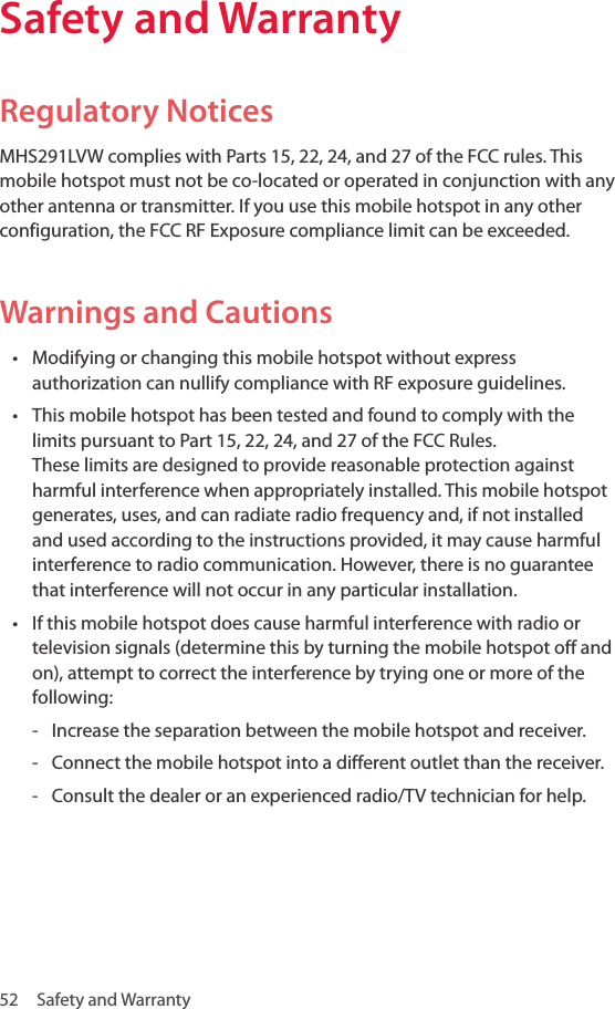 52  Safety and WarrantySafety and WarrantyRegulatory NoticesMHS291LVW complies with Parts 15, 22, 24, and 27 of the FCC rules. This mobile hotspot must not be co-located or operated in conjunction with any other antenna or transmitter. If you use this mobile hotspot in any other configuration, the FCC RF Exposure compliance limit can be exceeded.Warnings and Cautions• Modifying or changing this mobile hotspot without express authorization can nullify compliance with RF exposure guidelines.• This mobile hotspot has been tested and found to comply with the limits pursuant to Part 15, 22, 24, and 27 of the FCC Rules.  These limits are designed to provide reasonable protection against harmful interference when appropriately installed. This mobile hotspot generates, uses, and can radiate radio frequency and, if not installed and used according to the instructions provided, it may cause harmful interference to radio communication. However, there is no guarantee that interference will not occur in any particular installation.• If this mobile hotspot does cause harmful interference with radio or television signals (determine this by turning the mobile hotspot off and on), attempt to correct the interference by trying one or more of the following: - Increase the separation between the mobile hotspot and receiver. - Connect the mobile hotspot into a different outlet than the receiver.  - Consult the dealer or an experienced radio/TV technician for help.