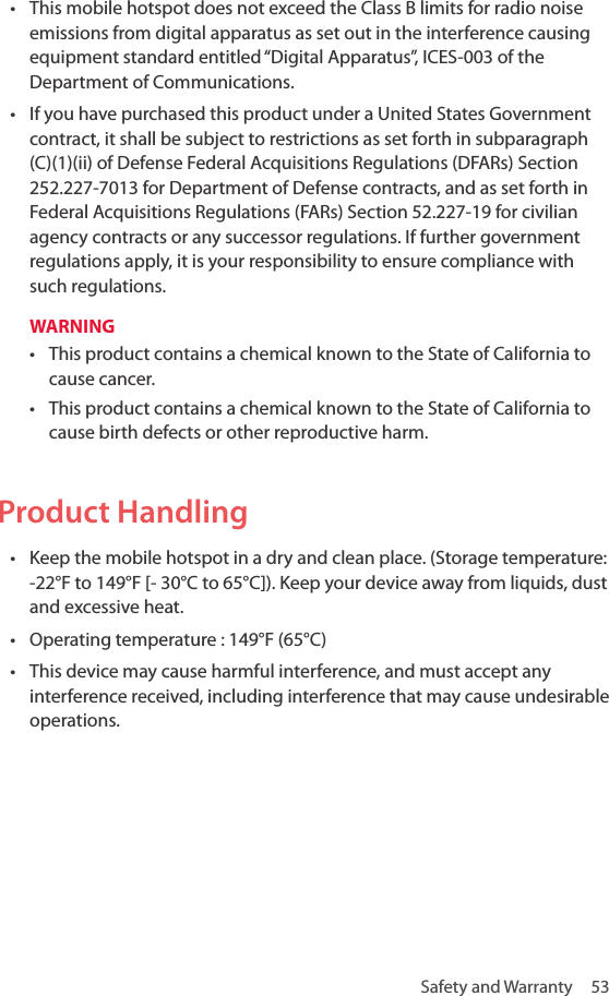 Safety and Warranty  53• This mobile hotspot does not exceed the Class B limits for radio noise emissions from digital apparatus as set out in the interference causing equipment standard entitled “Digital Apparatus”, ICES-003 of the Department of Communications.• If you have purchased this product under a United States Government contract, it shall be subject to restrictions as set forth in subparagraph (C)(1)(ii) of Defense Federal Acquisitions Regulations (DFARs) Section 252.227-7013 for Department of Defense contracts, and as set forth in Federal Acquisitions Regulations (FARs) Section 52.227-19 for civilian agency contracts or any successor regulations. If further government regulations apply, it is your responsibility to ensure compliance with such regulations.WARNING• This product contains a chemical known to the State of California to cause cancer.• This product contains a chemical known to the State of California to cause birth defects or other reproductive harm.Product Handling• Keep the mobile hotspot in a dry and clean place. (Storage temperature: -22°F to 149°F [- 30°C to 65°C]). Keep your device away from liquids, dust and excessive heat. • Operating temperature : 149°F (65°C)• This device may cause harmful interference, and must accept any interference received, including interference that may cause undesirable operations.