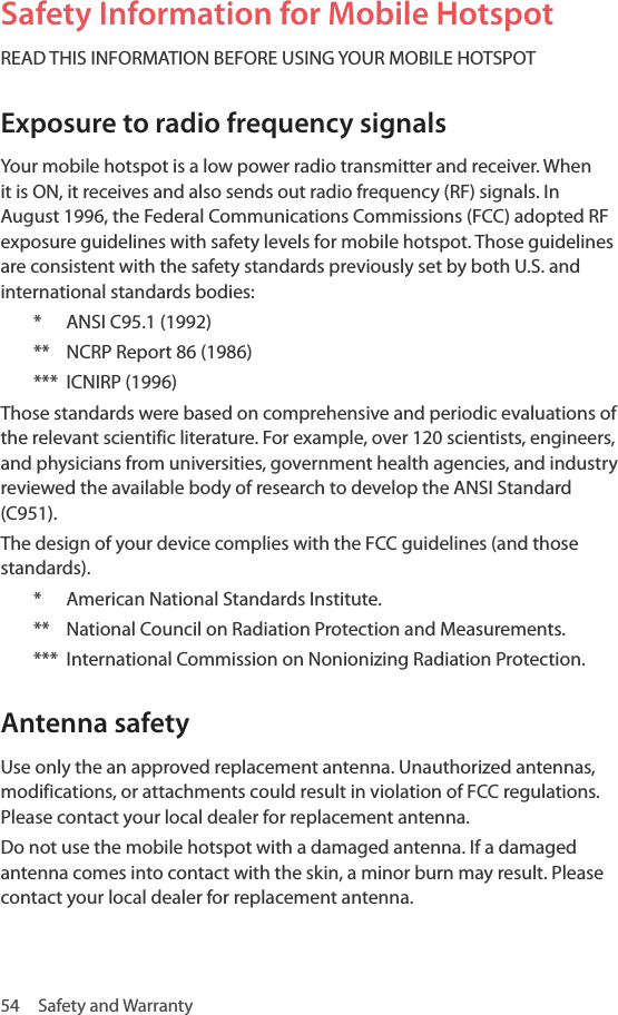 54  Safety and WarrantySafety Information for Mobile HotspotREAD THIS INFORMATION BEFORE USING YOUR MOBILE HOTSPOTExposure to radio frequency signalsYour mobile hotspot is a low power radio transmitter and receiver. When it is ON, it receives and also sends out radio frequency (RF) signals. In August 1996, the Federal Communications Commissions (FCC) adopted RF exposure guidelines with safety levels for mobile hotspot. Those guidelines are consistent with the safety standards previously set by both U.S. and international standards bodies:*  ANSI C95.1 (1992)**  NCRP Report 86 (1986)***  ICNIRP (1996)Those standards were based on comprehensive and periodic evaluations of the relevant scientific literature. For example, over 120 scientists, engineers, and physicians from universities, government health agencies, and industry reviewed the available body of research to develop the ANSI Standard (C951).The design of your device complies with the FCC guidelines (and those standards).*  American National Standards Institute.**  National Council on Radiation Protection and Measurements.***  International Commission on Nonionizing Radiation Protection.Antenna safety Use only the an approved replacement antenna. Unauthorized antennas, modifications, or attachments could result in violation of FCC regulations. Please contact your local dealer for replacement antenna. Do not use the mobile hotspot with a damaged antenna. If a damaged antenna comes into contact with the skin, a minor burn may result. Please contact your local dealer for replacement antenna.