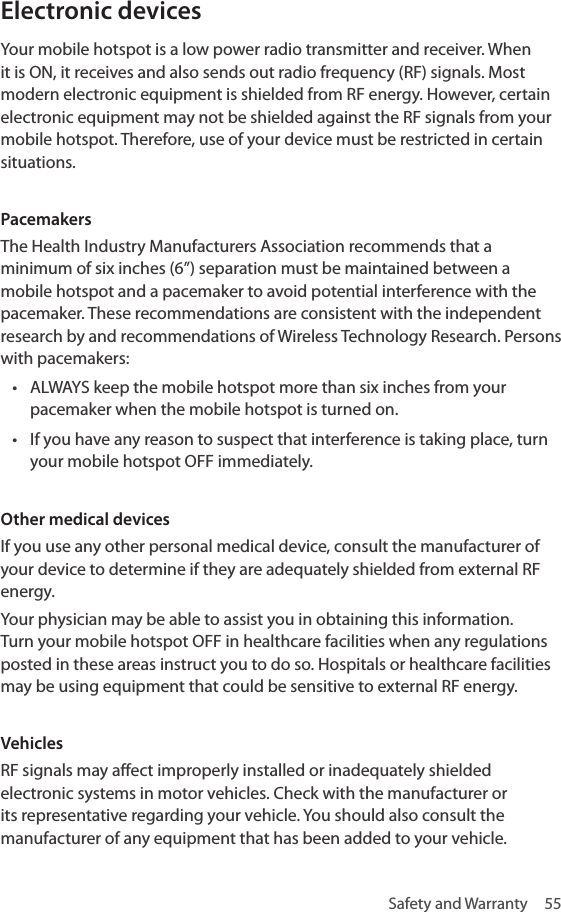 Safety and Warranty  55Electronic devices Your mobile hotspot is a low power radio transmitter and receiver. When it is ON, it receives and also sends out radio frequency (RF) signals. Most modern electronic equipment is shielded from RF energy. However, certain electronic equipment may not be shielded against the RF signals from your mobile hotspot. Therefore, use of your device must be restricted in certain situations.Pacemakers The Health Industry Manufacturers Association recommends that a minimum of six inches (6”) separation must be maintained between a mobile hotspot and a pacemaker to avoid potential interference with the pacemaker. These recommendations are consistent with the independent research by and recommendations of Wireless Technology Research. Persons with pacemakers:• ALWAYS keep the mobile hotspot more than six inches from your pacemaker when the mobile hotspot is turned on.• If you have any reason to suspect that interference is taking place, turn your mobile hotspot OFF immediately.Other medical devices If you use any other personal medical device, consult the manufacturer of your device to determine if they are adequately shielded from external RF energy. Your physician may be able to assist you in obtaining this information. Turn your mobile hotspot OFF in healthcare facilities when any regulations posted in these areas instruct you to do so. Hospitals or healthcare facilities may be using equipment that could be sensitive to external RF energy. Vehicles RF signals may affect improperly installed or inadequately shielded electronic systems in motor vehicles. Check with the manufacturer or its representative regarding your vehicle. You should also consult the manufacturer of any equipment that has been added to your vehicle. 