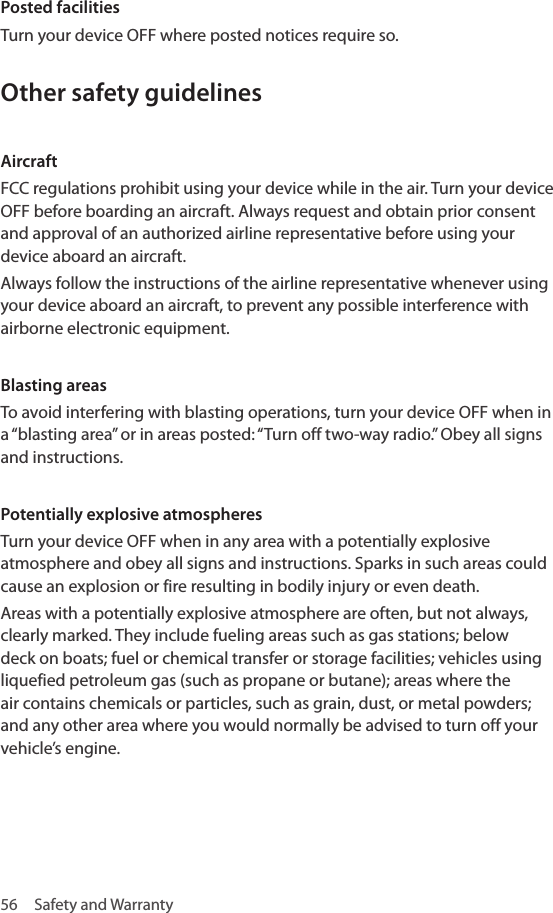 56  Safety and WarrantyPosted facilities Turn your device OFF where posted notices require so.Other safety guidelines Aircraft FCC regulations prohibit using your device while in the air. Turn your device OFF before boarding an aircraft. Always request and obtain prior consent and approval of an authorized airline representative before using your device aboard an aircraft. Always follow the instructions of the airline representative whenever using your device aboard an aircraft, to prevent any possible interference with airborne electronic equipment.Blasting areas To avoid interfering with blasting operations, turn your device OFF when in a “blasting area” or in areas posted: “Turn off two-way radio.” Obey all signs and instructions. Potentially explosive atmospheres Turn your device OFF when in any area with a potentially explosive atmosphere and obey all signs and instructions. Sparks in such areas could cause an explosion or fire resulting in bodily injury or even death. Areas with a potentially explosive atmosphere are often, but not always, clearly marked. They include fueling areas such as gas stations; below deck on boats; fuel or chemical transfer or storage facilities; vehicles using liquefied petroleum gas (such as propane or butane); areas where the air contains chemicals or particles, such as grain, dust, or metal powders; and any other area where you would normally be advised to turn off your vehicle’s engine.