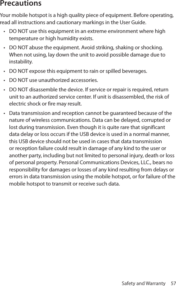 Safety and Warranty  57Precautions Your mobile hotspot is a high quality piece of equipment. Before operating, read all instructions and cautionary markings in the User Guide. • DO NOT use this equipment in an extreme environment where high temperature or high humidity exists. • DO NOT abuse the equipment. Avoid striking, shaking or shocking. When not using, lay down the unit to avoid possible damage due to instability. • DO NOT expose this equipment to rain or spilled beverages. • DO NOT use unauthorized accessories. • DO NOT disassemble the device. If service or repair is required, return unit to an authorized service center. If unit is disassembled, the risk of electric shock or fire may result.• Data transmission and reception cannot be guaranteed because of the nature of wireless communications. Data can be delayed, corrupted or lost during transmission. Even though it is quite rare that significant data delay or loss occurs if the USB device is used in a normal manner, this USB device should not be used in cases that data transmission or reception failure could result in damage of any kind to the user or another party, including but not limited to personal injury, death or loss of personal property. Personal Communications Devices, LLC., bears no responsibility for damages or losses of any kind resulting from delays or errors in data transmission using the mobile hotspot, or for failure of the mobile hotspot to transmit or receive such data.