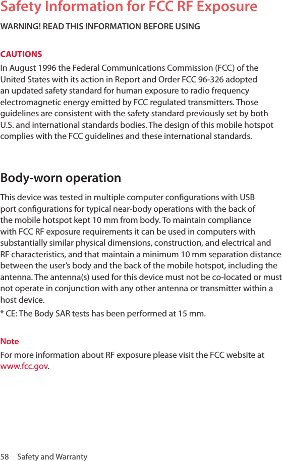 58  Safety and WarrantySafety Information for FCC RF ExposureWARNING! READ THIS INFORMATION BEFORE USINGCAUTIONSIn August 1996 the Federal Communications Commission (FCC) of the United States with its action in Report and Order FCC 96-326 adopted an updated safety standard for human exposure to radio frequency electromagnetic energy emitted by FCC regulated transmitters. Those guidelines are consistent with the safety standard previously set by both U.S. and international standards bodies. The design of this mobile hotspot complies with the FCC guidelines and these international standards. Body-worn operation This device was tested in multiple computer congurations with USB port congurations for typical near-body operations with the back of the mobile hotspot kept 10 mm from body. To maintain compliance with FCC RF exposure requirements it can be used in computers with substantially similar physical dimensions, construction, and electrical and RF characteristics, and that maintain a minimum 10 mm separation distance between the user’s body and the back of the mobile hotspot, including the antenna. The antenna(s) used for this device must not be co-located or must not operate in conjunction with any other antenna or transmitter within a host device.* CE: The Body SAR tests has been performed at 15 mm.Note For more information about RF exposure please visit the FCC website at www.fcc.gov.