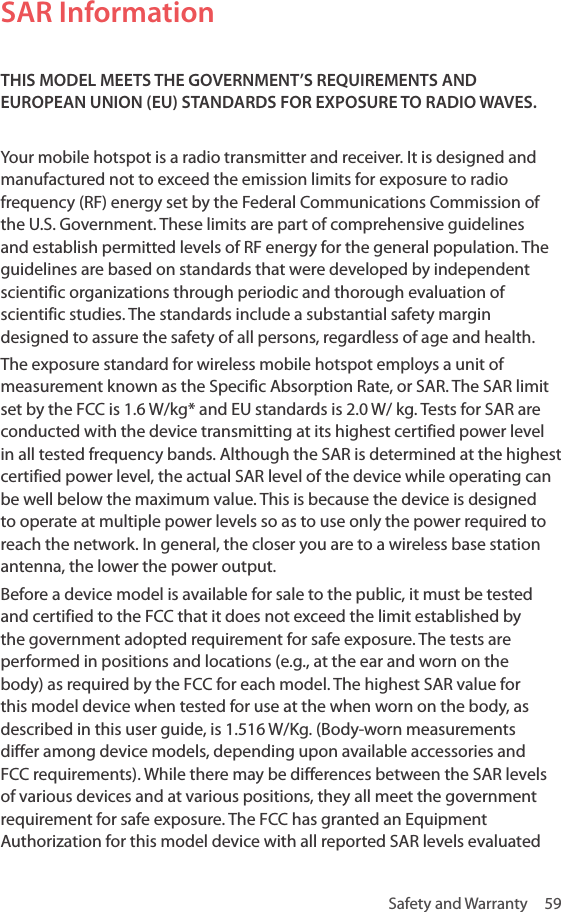 Safety and Warranty  59SAR InformationTHIS MODEL MEETS THE GOVERNMENT’S REQUIREMENTS AND EUROPEAN UNION (EU) STANDARDS FOR EXPOSURE TO RADIO WAVES.Your mobile hotspot is a radio transmitter and receiver. It is designed and manufactured not to exceed the emission limits for exposure to radio frequency (RF) energy set by the Federal Communications Commission of the U.S. Government. These limits are part of comprehensive guidelines and establish permitted levels of RF energy for the general population. The guidelines are based on standards that were developed by independent scientific organizations through periodic and thorough evaluation of scientific studies. The standards include a substantial safety margin designed to assure the safety of all persons, regardless of age and health.The exposure standard for wireless mobile hotspot employs a unit of measurement known as the Specific Absorption Rate, or SAR. The SAR limit set by the FCC is 1.6 W/kg* and EU standards is 2.0 W/ kg. Tests for SAR are conducted with the device transmitting at its highest certified power level in all tested frequency bands. Although the SAR is determined at the highest certified power level, the actual SAR level of the device while operating can be well below the maximum value. This is because the device is designed to operate at multiple power levels so as to use only the power required to reach the network. In general, the closer you are to a wireless base station antenna, the lower the power output. Before a device model is available for sale to the public, it must be tested and certified to the FCC that it does not exceed the limit established by the government adopted requirement for safe exposure. The tests are performed in positions and locations (e.g., at the ear and worn on the body) as required by the FCC for each model. The highest SAR value for this model device when tested for use at the when worn on the body, as described in this user guide, is 1.516 W/Kg. (Body-worn measurements differ among device models, depending upon available accessories and FCC requirements). While there may be differences between the SAR levels of various devices and at various positions, they all meet the government requirement for safe exposure. The FCC has granted an Equipment Authorization for this model device with all reported SAR levels evaluated 