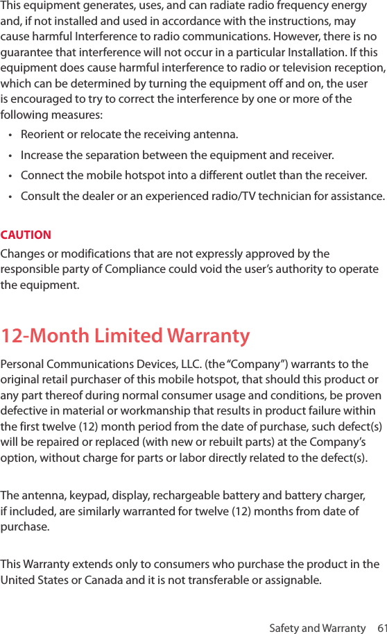 Safety and Warranty  61This equipment generates, uses, and can radiate radio frequency energy and, if not installed and used in accordance with the instructions, may cause harmful Interference to radio communications. However, there is no guarantee that interference will not occur in a particular Installation. If this equipment does cause harmful interference to radio or television reception, which can be determined by turning the equipment off and on, the user is encouraged to try to correct the interference by one or more of the following measures: • Reorient or relocate the receiving antenna.• Increase the separation between the equipment and receiver.• Connect the mobile hotspot into a different outlet than the receiver.• Consult the dealer or an experienced radio/TV technician for assistance.CAUTION Changes or modifications that are not expressly approved by the responsible party of Compliance could void the user’s authority to operate the equipment. 12-Month Limited WarrantyPersonal Communications Devices, LLC. (the “Company”) warrants to the original retail purchaser of this mobile hotspot, that should this product or any part thereof during normal consumer usage and conditions, be proven defective in material or workmanship that results in product failure within the first twelve (12) month period from the date of purchase, such defect(s) will be repaired or replaced (with new or rebuilt parts) at the Company’s option, without charge for parts or labor directly related to the defect(s).The antenna, keypad, display, rechargeable battery and battery charger, if included, are similarly warranted for twelve (12) months from date of purchase. This Warranty extends only to consumers who purchase the product in the United States or Canada and it is not transferable or assignable. 